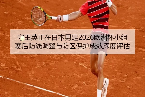 守田英正在日本男足2026欧洲杯小组赛后防线调整与防区保护成效深度评估